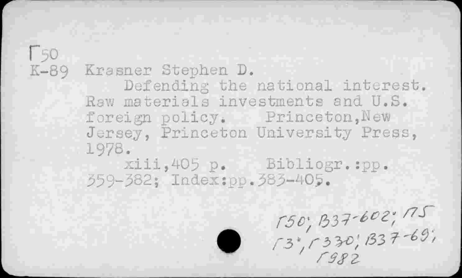 ﻿r>o
K-89 Krasner Stephen D.
Defending the national interest. Raw materials investments and U.S. foreign policy.	Princeton,Rew
Jersey, Princeton University Press, 1978.
xiii,4O5 p. Bihliogr.:pp. 959-582; Index:pp.585-405.
r5\rb^>'t
rsn